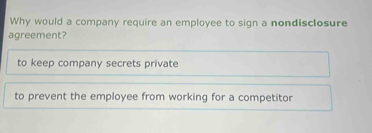 why would a company require an employee to sign a nondisclosure agreement?\nto keep company secrets private\nto prevent the employee from working for a competitor