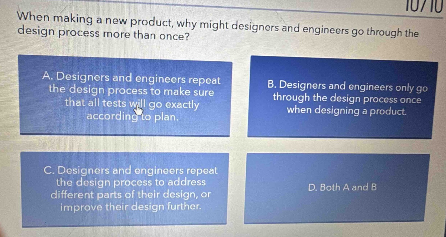 when making a new product, why might designers and engineers go through the design process more than once?\na. designers and engineers repeat the design process to make sure that all tests will go exactly according to plan.\nb. designers and engineers only go through the design process once when designing a product.\nc. designers and engineers repeat the design process to address different parts of their design, or improve their design further.\nd. both a and b