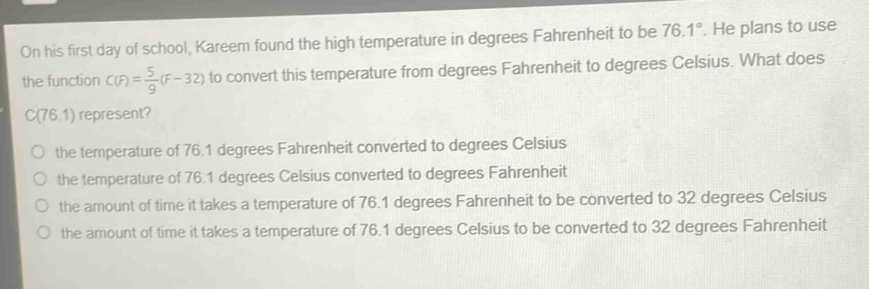 on his first day of school, kareem found the high temperature in degrees fahrenheit to be 76.1°. he plans to use the function (c(f)=\frac{5}{9}(f - 32)) to convert this temperature from degrees fahrenheit to degrees celsius. what does (c(76.1)) represent?\no the temperature of 76.1 degrees fahrenheit converted to degrees celsius\no the temperature of 76.1 degrees celsius converted to degrees fahrenheit\no the amount of time it takes a temperature of 76.1 degrees fahrenheit to be converted to 32 degrees celsius\no the amount of time it takes a temperature of 76.1 degrees celsius to be converted to 32 degrees fahrenheit
