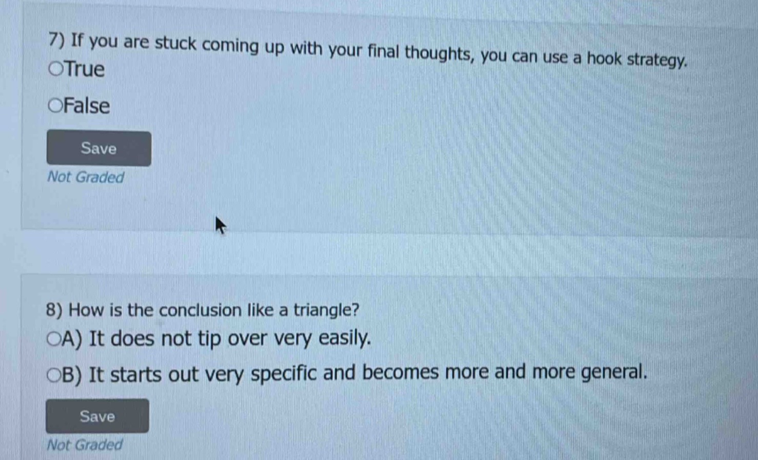 7) if you are stuck coming up with your final thoughts, you can use a hook strategy.\ntrue\nfalse\nsave\nnot graded\n\n8) how is the conclusion like a triangle?\na) it does not tip over very easily.\nb) it starts out very specific and becomes more and more general.\nsave\nnot graded