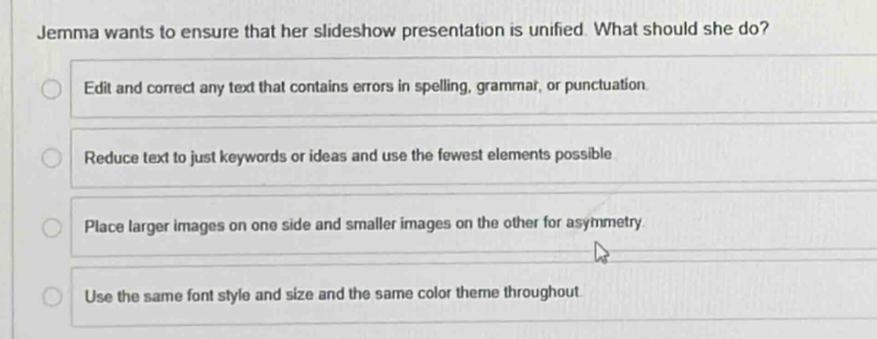 jemma wants to ensure that her slideshow presentation is unified. what should she do?\nedit and correct any text that contains errors in spelling, grammar, or punctuation.\nreduce text to just keywords or ideas and use the fewest elements possible\nplace larger images on one side and smaller images on the other for asymmetry\nuse the same font style and size and the same color theme throughout
