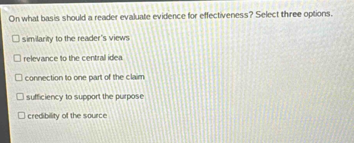 on what basis should a reader evaluate evidence for effectiveness? select three options.\nsimilarity to the reader’s views\nrelevance to the central idea\nconnection to one part of the claim\nsufficiency to support the purpose\ncredibility of the source