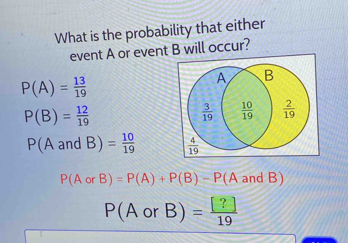 what is the probability that either event a or event b will occur?\np(a) = \\frac{13}{19}\np(b) = \\frac{12}{19}\np(a and b) = \\frac{10}{19}\np(a or b) = p(a) + p(b) - p(a and b)\np(a or b) = \\frac{?}{19}