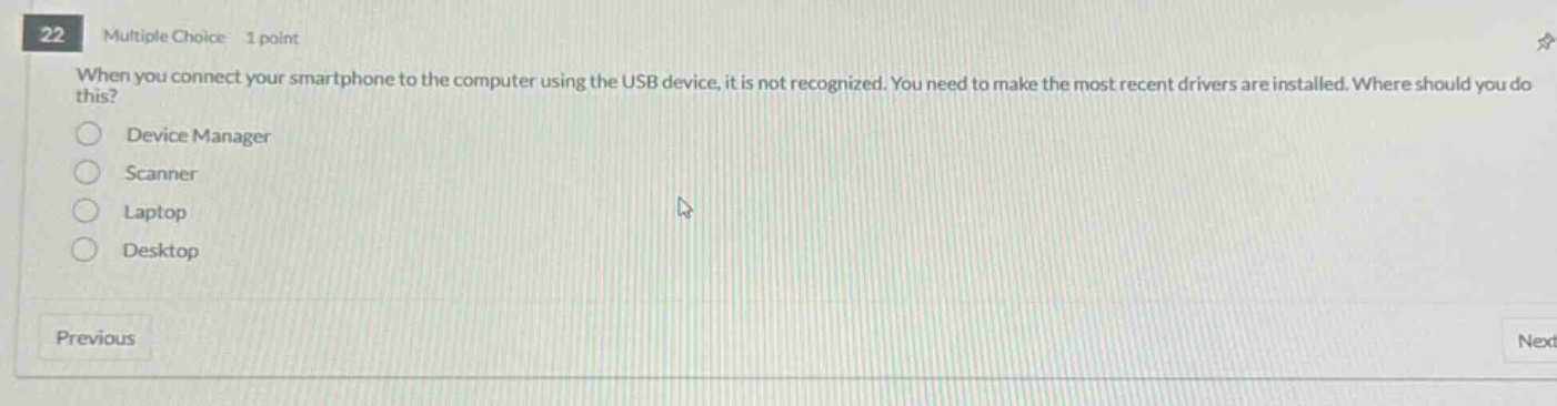 22 multiple choice 1 point when you connect your smartphone to the computer using the usb device, it is not recognized. you need to make the most recent drivers are installed. where should you do this? device manager scanner laptop desktop previous next