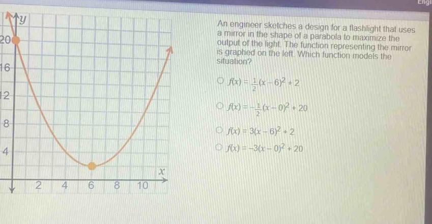 an engineer sketches a design for a flashlight that uses a mirror in the shape of a parabola to maximize the output of the light. the function representing the mirror is graphed on the left. which function models the situation?\n○ (f(x)=\frac{1}{2}(x - 6)^2+2)\n○ (f(x)=-\frac{1}{2}(x - 0)^2+20)\n○ (f(x)=3(x - 6)^2+2)\n○ (f(x)=-3(x - 0)^2+20)