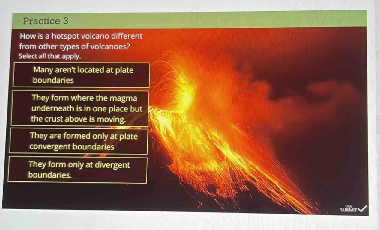 practice 3\nhow is a hotspot volcano different from other types of volcanoes?\nselect all that apply.\nmany arent located at plate boundaries\nthey form where the magma underneath is in one place but the crust above is moving.\nthey are formed only at plate convergent boundaries\nthey form only at divergent boundaries.