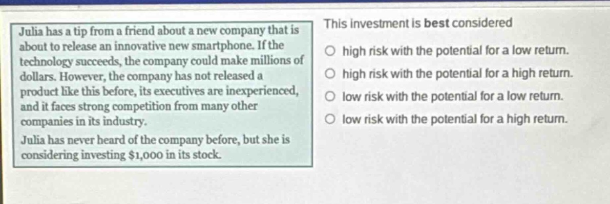 julia has a tip from a friend about a new company that is about to release an innovative new smartphone. if the technology succeeds, the company could make millions of dollars. however, the company has not released a product like this before, its executives are inexperienced, and it faces strong competition from many other companies in its industry. julia has never heard of the company before, but she is considering investing $1,000 in its stock. this investment is best considered high risk with the potential for a low return. high risk with the potential for a high return. low risk with the potential for a low return. low risk with the potential for a high return.