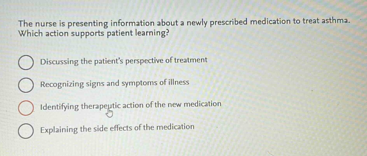 the nurse is presenting information about a newly prescribed medication to treat asthma. which action supports patient learning?\ndiscussing the patients perspective of treatment\nrecognizing signs and symptoms of illness\nidentifying therapeutic action of the new medication\nexplaining the side effects of the medication