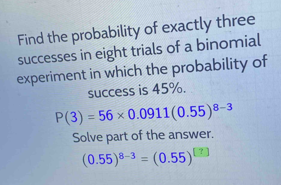 find the probability of exactly three successes in eight trials of a binomial experiment in which the probability of success is 45%.\np(3)=56×0.0911(0.55)^{8 - 3}\nsolve part of the answer.\n(0.55)^{8 - 3}=(0.55)^{?}
