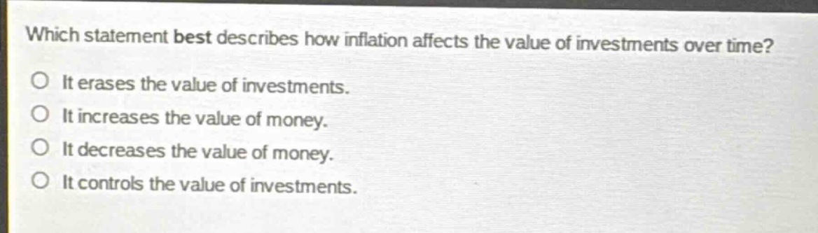 which statement best describes how inflation affects the value of investments over time?\no it erases the value of investments.\no it increases the value of money.\no it decreases the value of money.\no it controls the value of investments.