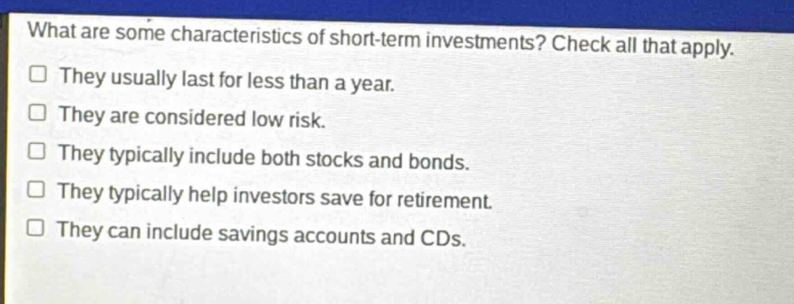what are some characteristics of short - term investments? check all that apply.\nthey usually last for less than a year.\nthey are considered low risk.\nthey typically include both stocks and bonds.\nthey typically help investors save for retirement.\nthey can include savings accounts and cds.