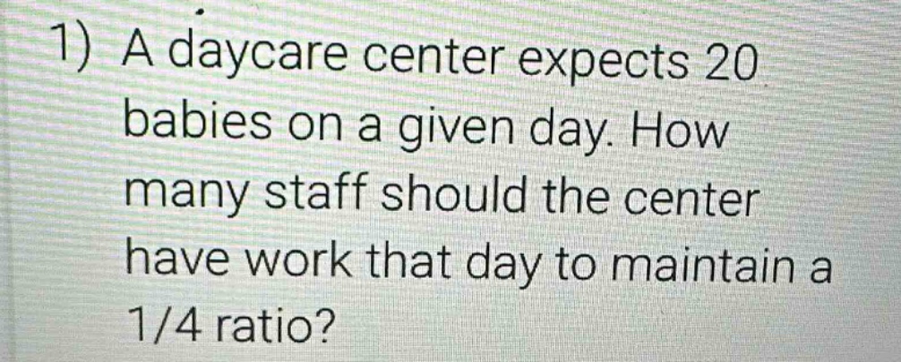 1) a daycare center expects 20 babies on a given day. how many staff should the center have work that day to maintain a 1/4 ratio?