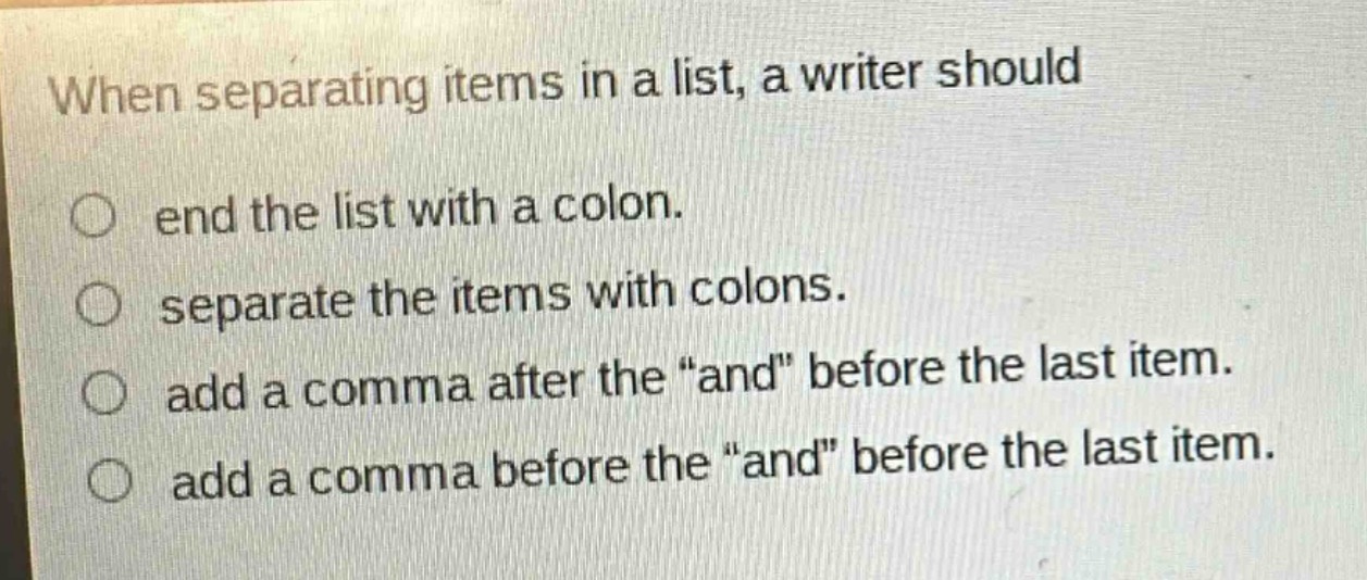 when separating items in a list, a writer should\nend the list with a colon.\nseparate the items with colons.\nadd a comma after the “and” before the last item.\nadd a comma before the “and” before the last item.