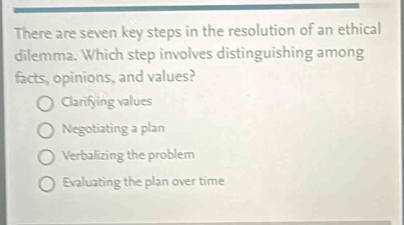 there are seven key steps in the resolution of an ethical dilemma. which step involves distinguishing among facts, opinions, and values?\nclarifying values\nnegotiating a plan\nverbalizing the problem\nevaluating the plan over time