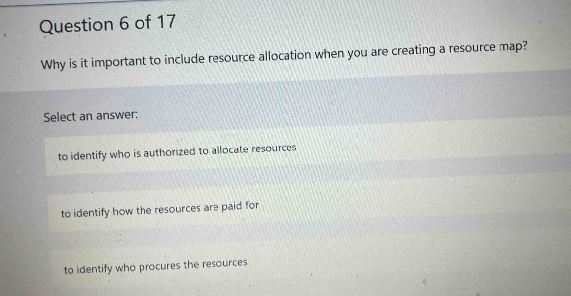 question 6 of 17\nwhy is it important to include resource allocation when you are creating a resource map?\nselect an answer:\nto identify who is authorized to allocate resources\nto identify how the resources are paid for\nto identify who procures the resources