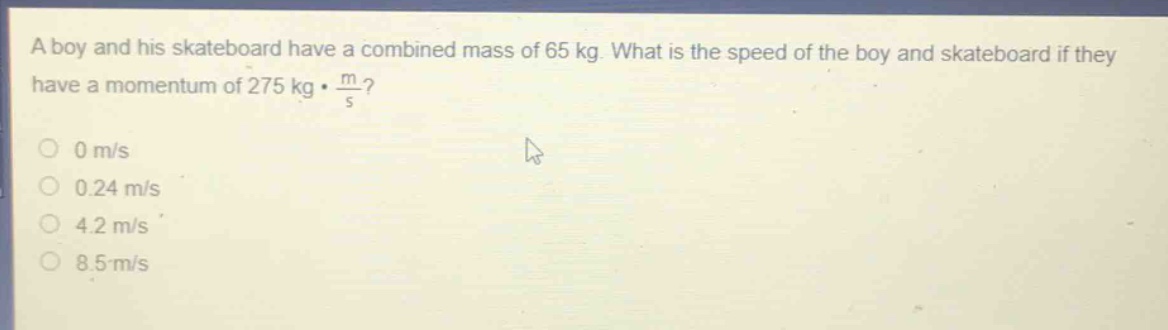 a boy and his skateboard have a combined mass of 65 kg. what is the speed of the boy and skateboard if they have a momentum of 275 kg·$\frac{m}{s}$?\n0 m/s\n0.24 m/s\n4.2 m/s\n8.5 m/s