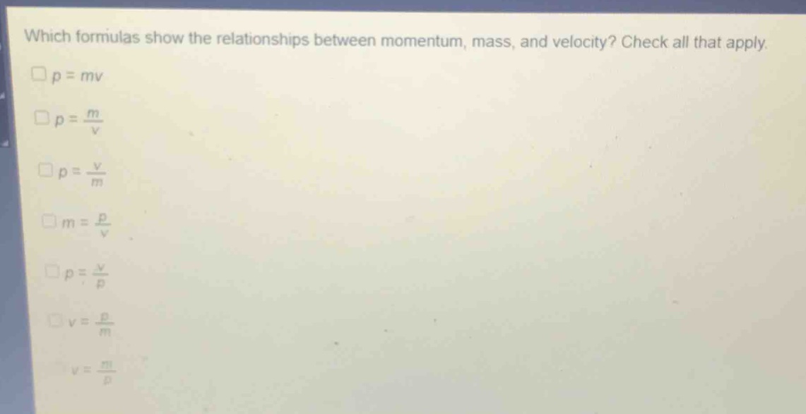 which formulas show the relationships between momentum, mass, and velocity? check all that apply.\n□p = mv\n□p = \\frac{m}{v}\n□p = \\frac{v}{m}\n□m = \\frac{p}{v}\n□p = \\frac{v}{p}\n□v = \\frac{p}{m}\n□v = \\frac{m}{p}
