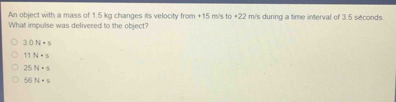 an object with a mass of 1.5 kg changes its velocity from +15 m/s to +22 m/s during a time interval of 3.5 seconds. what impulse was delivered to the object?\n3.0 n·s\n11 n·s\n25 n·s\n56 n·s