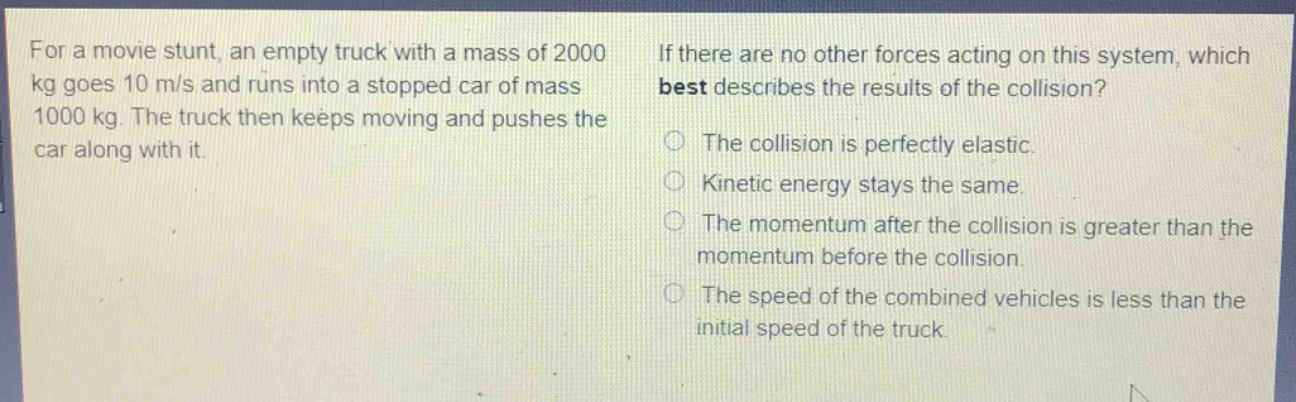 for a movie stunt, an empty truck with a mass of 2000 kg goes 10 m/s and runs into a stopped car of mass 1000 kg. the truck then keeps moving and pushes the car along with it. if there are no other forces acting on this system, which best describes the results of the collision? the collision is perfectly elastic. kinetic energy stays the same. the momentum after the collision is greater than the momentum before the collision. the speed of the combined vehicles is less than the initial speed of the truck.