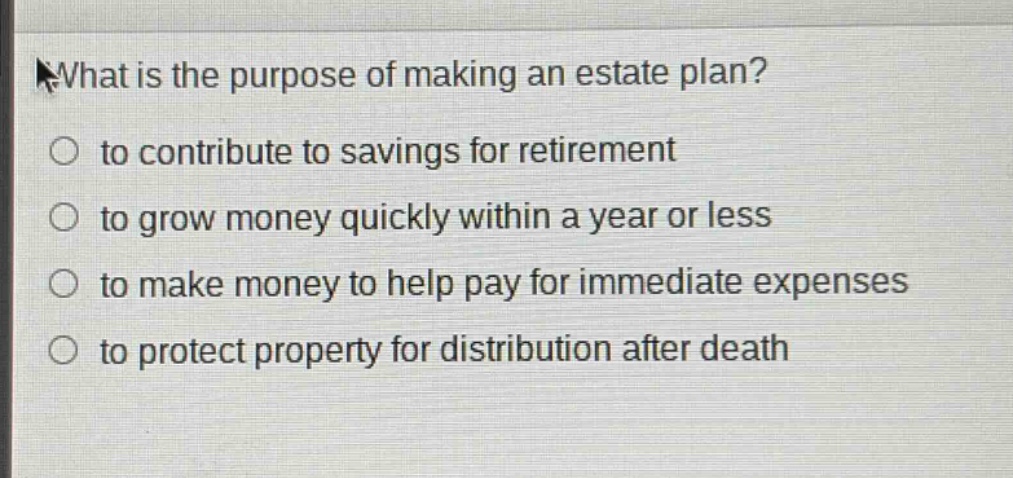 what is the purpose of making an estate plan?\n○ to contribute to savings for retirement\n○ to grow money quickly within a year or less\n○ to make money to help pay for immediate expenses\n○ to protect property for distribution after death