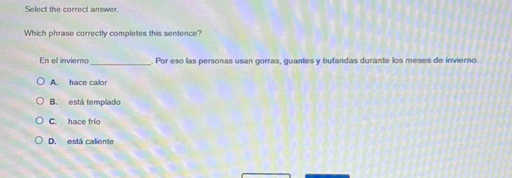 select the correct answer. which phrase correctly completes this sentence? en el invierno ____________. por eso las personas usan gorras, guantes y bufandas durante los meses de invierno. a. hace calor b. está templado c. hace frío d. está caliente