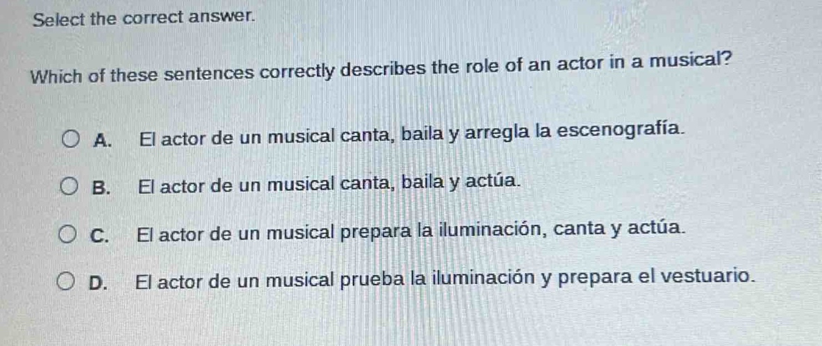 select the correct answer. which of these sentences correctly describes the role of an actor in a musical? a. el actor de un musical canta, baila y arregla la escenografía. b. el actor de un musical canta, baila y actúa. c. el actor de un musical prepara la iluminación, canta y actúa. d. el actor de un musical prueba la iluminación y prepara el vestuario.