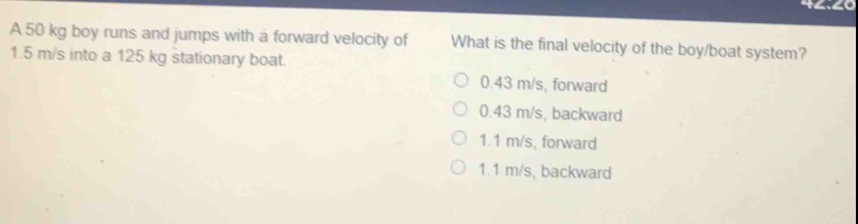 a 50 kg boy runs and jumps with a forward velocity of 1.5 m/s into a 125 kg stationary boat. what is the final velocity of the boy/boat system? 0.43 m/s, forward 0.43 m/s, backward 1.1 m/s, forward 1.1 m/s, backward