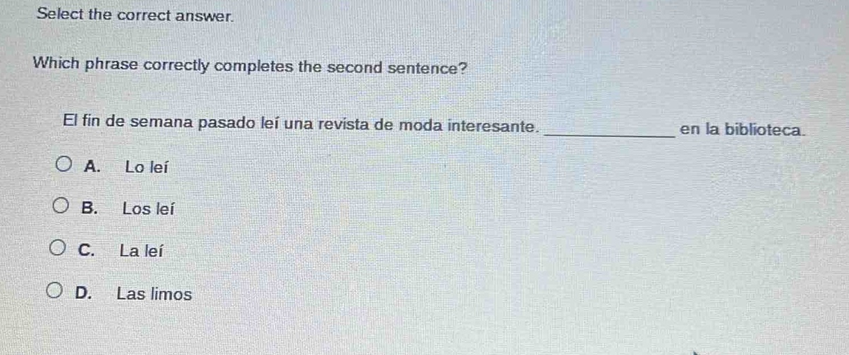 select the correct answer. which phrase correctly completes the second sentence? el fin de semana pasado leí una revista de moda interesante. ____________ en la biblioteca. a. lo leí b. los leí c. la leí d. las limos
