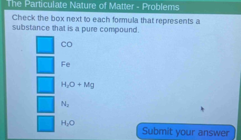 the particulate nature of matter - problems\ncheck the box next to each formula that represents a substance that is a pure compound.\nco\nfe\nh₂o + mg\nn₂\nh₂o\nsubmit your answer