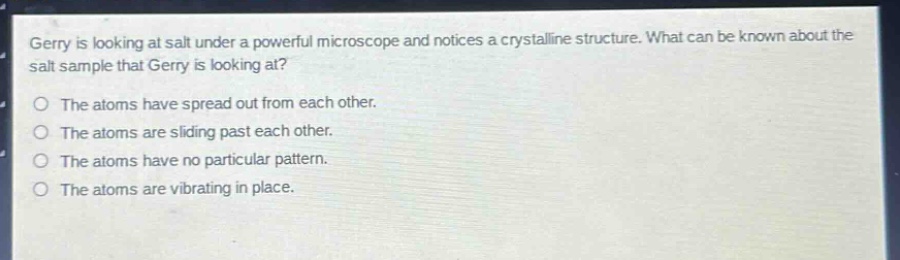 gerry is looking at salt under a powerful microscope and notices a crystalline structure. what can be known about the salt sample that gerry is looking at?\nthe atoms have spread out from each other.\nthe atoms are sliding past each other.\nthe atoms have no particular pattern.\nthe atoms are vibrating in place.