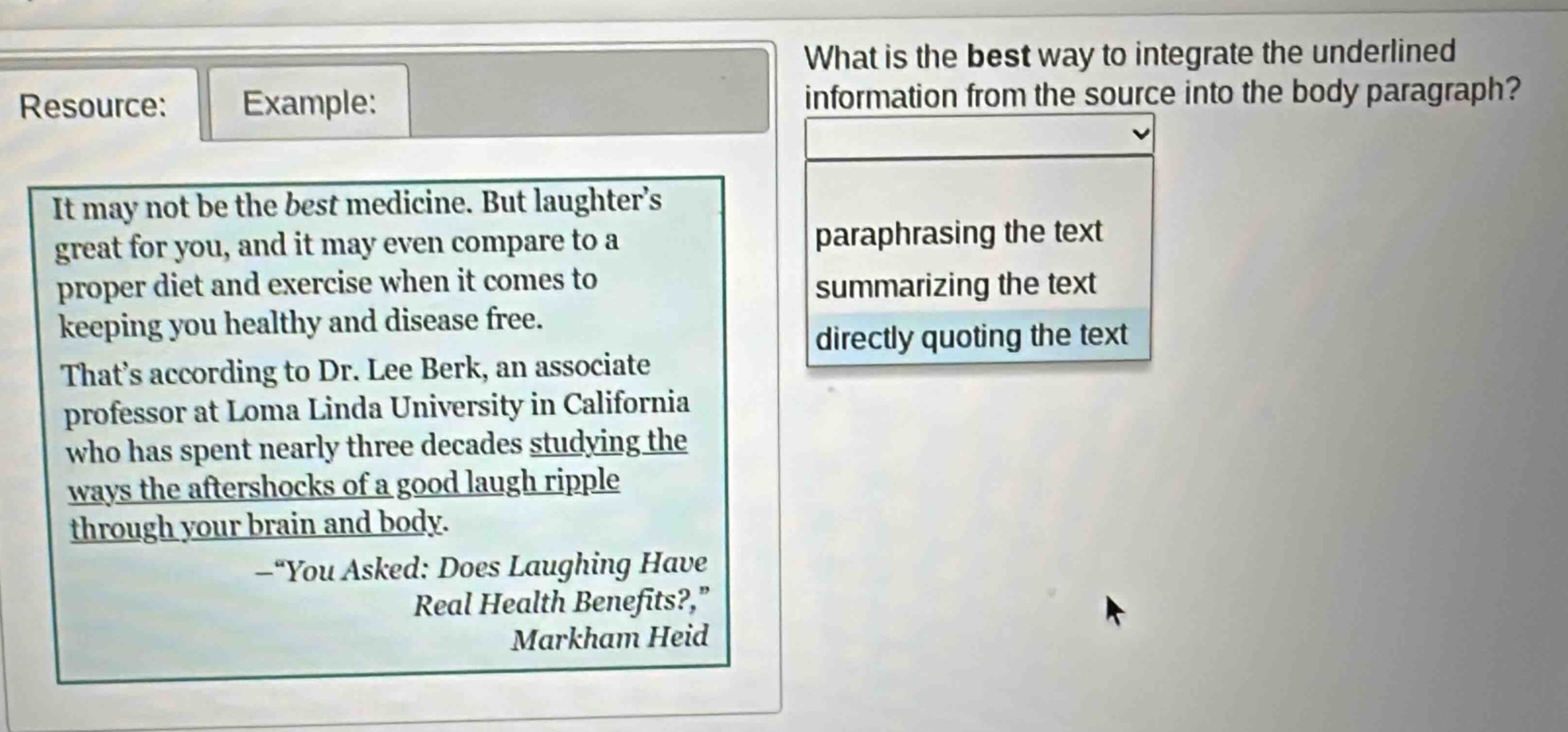 resource: example: what is the best way to integrate the underlined information from the source into the body paragraph? it may not be the best medicine. but laughters great for you, and it may even compare to a proper diet and exercise when it comes to keeping you healthy and disease free. thats according to dr. lee berk, an associate professor at loma linda university in california who has spent nearly three decades studying the ways the aftershocks of a good laugh ripple through your brain and body. —“you asked: does laughing have real health benefits?,” markham heid paraphrasing the text summarizing the text directly quoting the text