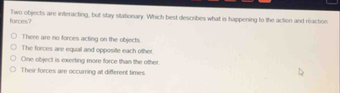 two objects are interacting, but stay stationary. which best describes what is happening to the action and reaction forces?\no there are no forces acting on the objects.\no the forces are equal and opposite each other.\no one object is exerting more force than the other.\no their forces are occurring at different times.