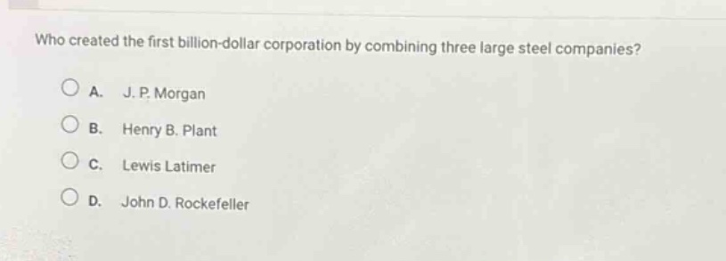 who created the first billion - dollar corporation by combining three large steel companies?\na. j. p. morgan\nb. henry b. plant\nc. lewis latimer\nd. john d. rockefeller