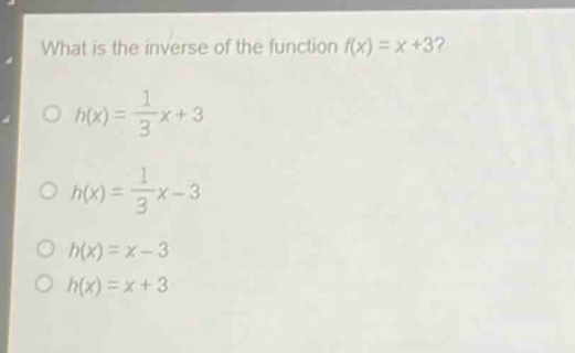 what is the inverse of the function (f(x)=x + 3)?\n(h(x)=\frac{1}{3}x + 3)\n(h(x)=\frac{1}{3}x-3)\n(h(x)=x - 3)\n(h(x)=x + 3)