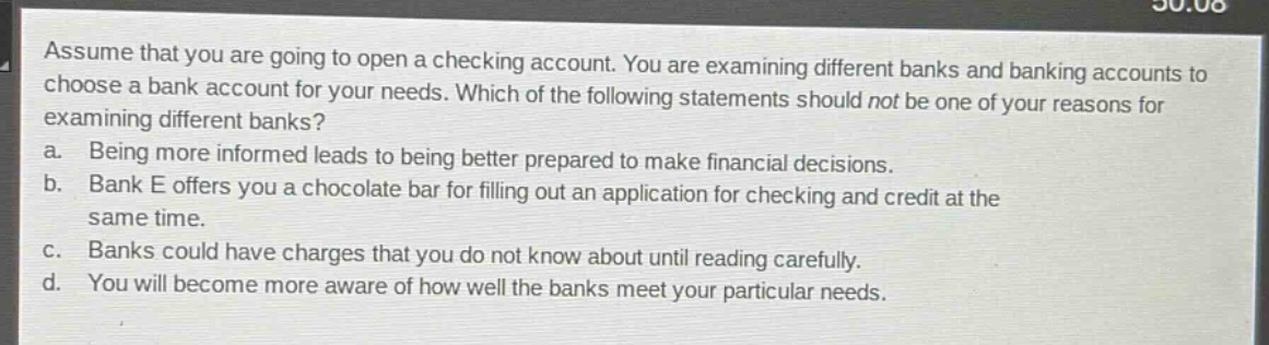 assume that you are going to open a checking account. you are examining different banks and banking accounts to choose a bank account for your needs. which of the following statements should not be one of your reasons for examining different banks?\na. being more informed leads to being better prepared to make financial decisions.\nb. bank e offers you a chocolate bar for filling out an application for checking and credit at the same time.\nc. banks could have charges that you do not know about until reading carefully.\nd. you will become more aware of how well the banks meet your particular needs.