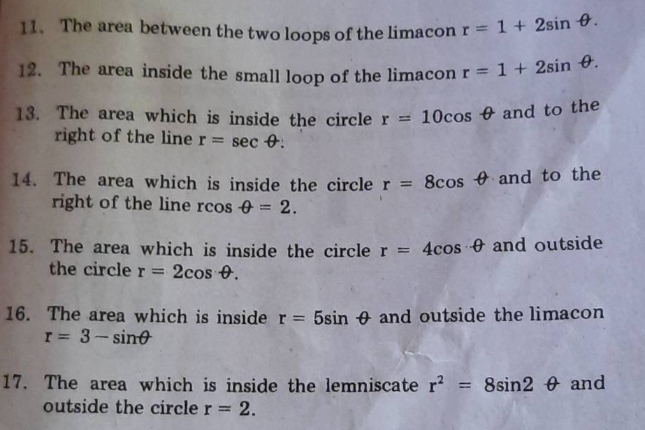 11. the area between the two loops of the limacon r = 1 + 2sin θ.\n12. the area inside the small loop of the limacon r = 1 + 2sin θ.\n13. the area which is inside the circle r = 10cos θ and to the right of the line r = sec θ.\n14. the area which is inside the circle r = 8cos θ and to the right of the line rcos θ = 2.\n15. the area which is inside the circle r = 4cos θ and outside the circle r = 2cos θ.\n16. the area which is inside r = 5sin θ and outside the limacon r = 3 - sinθ\n17. the area which is inside the lemniscate r² = 8sin2 θ and outside the circle r = 2.