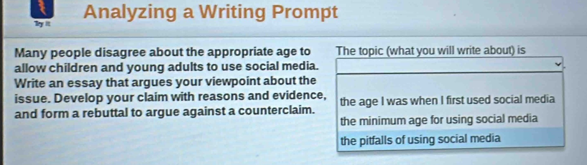 analyzing a writing prompt\nmany people disagree about the appropriate age to allow children and young adults to use social media. write an essay that argues your viewpoint about the issue. develop your claim with reasons and evidence, and form a rebuttal to argue against a counterclaim.\nthe topic (what you will write about) is\n- the age i was when i first used social media\n- the minimum age for using social media\n- the pitfalls of using social media