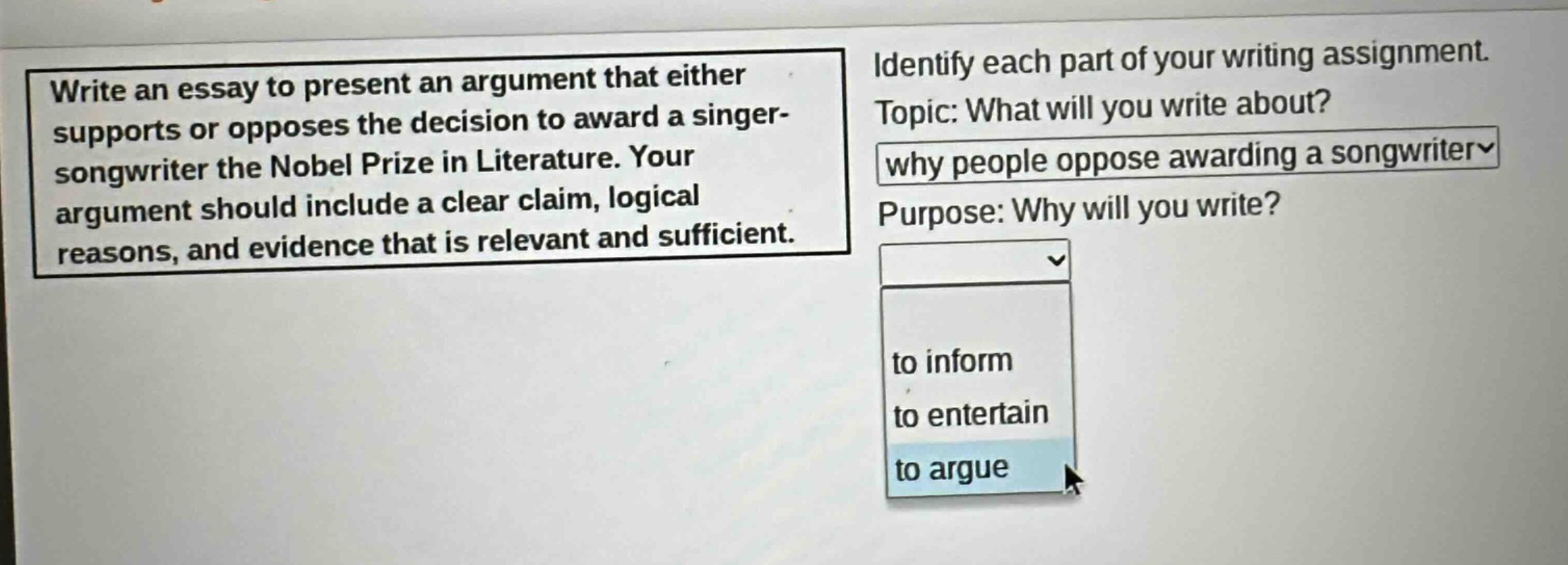 write an essay to present an argument that either supports or opposes the decision to award a singer - songwriter the nobel prize in literature. your argument should include a clear claim, logical reasons, and evidence that is relevant and sufficient. identify each part of your writing assignment. topic: what will you write about? why people oppose awarding a songwriter purpose: why will you write? to inform to entertain to argue
