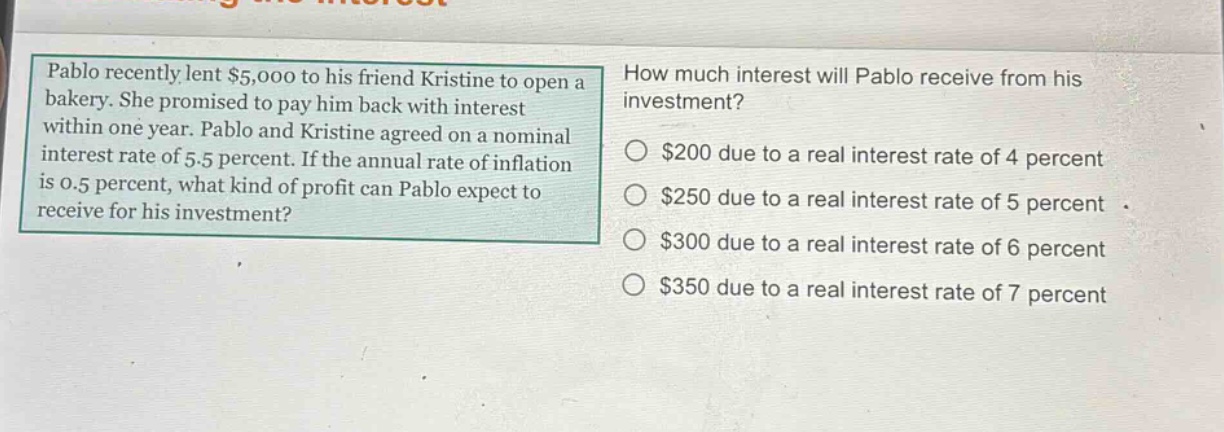 pablo recently lent $5,000 to his friend kristine to open a bakery. she promised to pay him back with interest within one year. pablo and kristine agreed on a nominal interest rate of 5.5 percent. if the annual rate of inflation is 0.5 percent, what kind of profit can pablo expect to receive for his investment? how much interest will pablo receive from his investment? $200 due to a real interest rate of 4 percent $250 due to a real interest rate of 5 percent $300 due to a real interest rate of 6 percent $350 due to a real interest rate of 7 percent