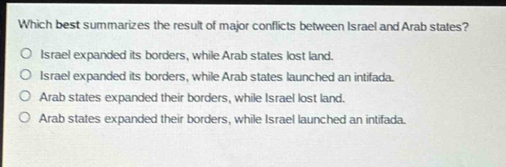 which best summarizes the result of major conflicts between israel and arab states?\no israel expanded its borders, while arab states lost land.\no israel expanded its borders, while arab states launched an intifada.\no arab states expanded their borders, while israel lost land.\no arab states expanded their borders, while israel launched an intifada.