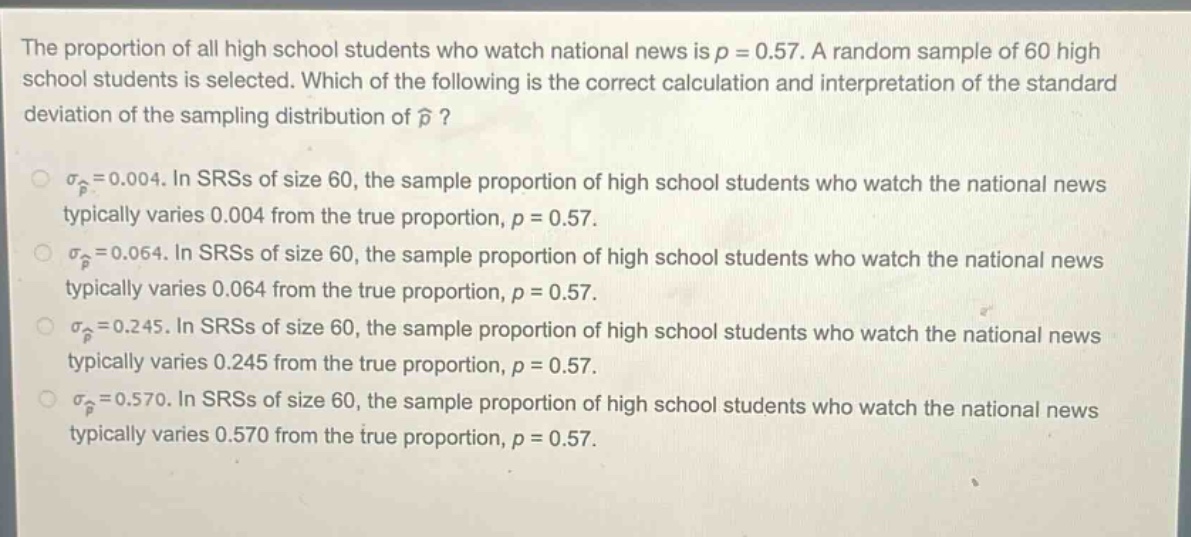 the proportion of all high school students who watch national news is $p = 0.57$. a random sample of 60 high school students is selected. which of the following is the correct calculation and interpretation of the standard deviation of the sampling distribution of $hat{p}$?\n$sigma_{hat{p}}=0.004$. in srss of size 60, the sample proportion of high school students who watch the national news typically varies 0.004 from the true proportion, $p = 0.57$.\n$sigma_{hat{p}}=0.064$. in srss of size 60, the sample proportion of high school students who watch the national news typically varies 0.064 from the true proportion, $p = 0.57$.\n$sigma_{hat{p}}=0.245$. in srss of size 60, the sample proportion of high school students who watch the national news typically varies 0.245 from the true proportion, $p = 0.57$.\n$sigma_{hat{p}}=0.570$. in srss of size 60, the sample proportion of high school students who watch the national news typically varies 0.570 from the true proportion, $p = 0.57$.