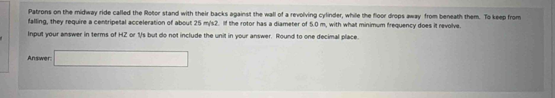 patrons on the midway ride called the rotor stand with their backs against the wall of a revolving cylinder, while the floor drops away from beneath them. to keep from falling, they require a centripetal acceleration of about 25 m/s2. if the rotor has a diameter of 5.0 m, with what minimum frequency does it revolve. input your answer in terms of hz or 1/s but do not include the unit in your answer. round to one decimal place. answer: