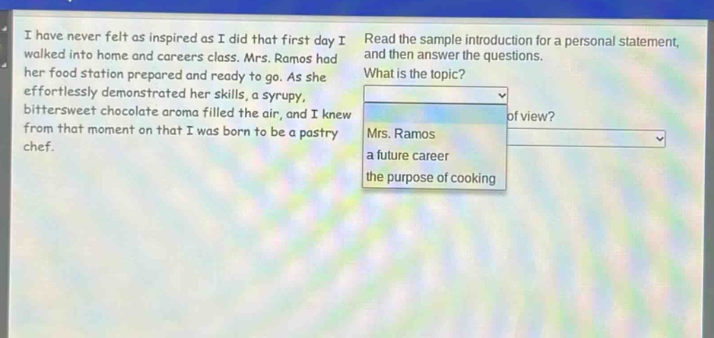 i have never felt as inspired as i did that first day i walked into home and careers class. mrs. ramos had her food station prepared and ready to go. as she effortlessly demonstrated her skills, a syrupy, bittersweet chocolate aroma filled the air, and i knew from that moment on that i was born to be a pastry chef. read the sample introduction for a personal statement, and then answer the questions. what is the topic? mrs. ramos a future career the purpose of cooking