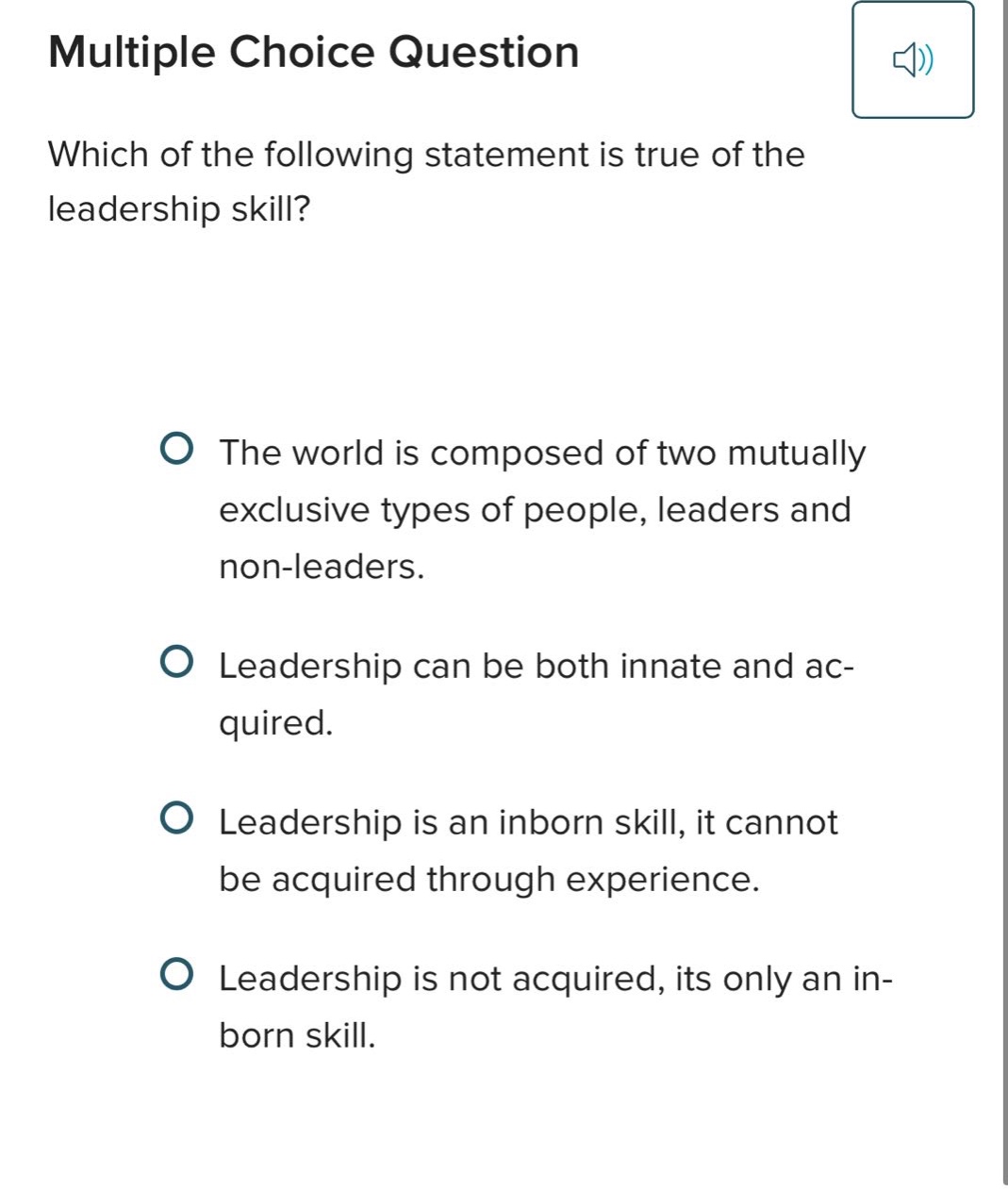 multiple choice question\nwhich of the following statement is true of the leadership skill?\nthe world is composed of two mutually exclusive types of people, leaders and non - leaders.\nleadership can be both innate and acquired.\nleadership is an inborn skill, it cannot be acquired through experience.\nleadership is not acquired, its only an in - born skill.