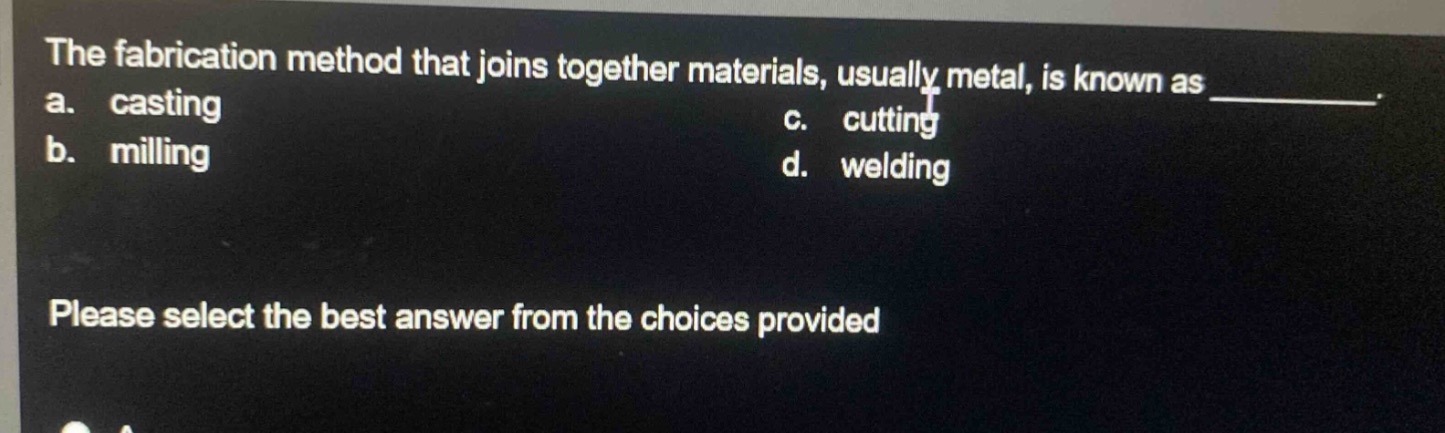 the fabrication method that joins together materials, usually metal, is known as \n a. casting \n b. milling \n c. cutting \n d. welding \n please select the best answer from the choices provided