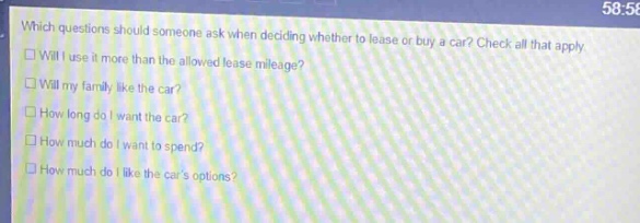 which questions should someone ask when deciding whether to lease or buy a car? check all that apply.\n□ will i use it more than the allowed lease mileage?\n□ will my family like the car?\n□ how long do i want the car?\n□ how much do i want to spend?\n□ how much do i like the cars options?