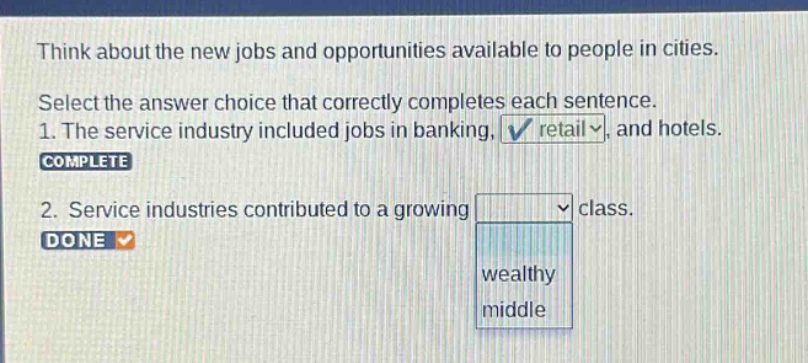 think about the new jobs and opportunities available to people in cities. select the answer choice that correctly completes each sentence. 1. the service industry included jobs in banking, retail, and hotels. complete 2. service industries contributed to a growing class. done wealthy middle