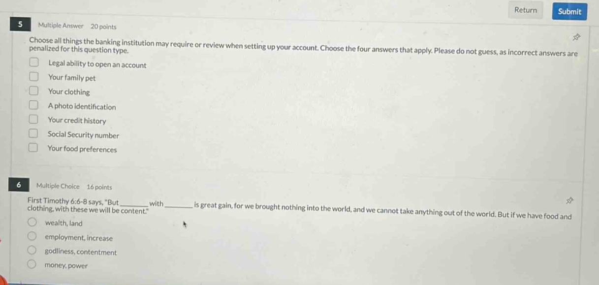 5 multiple answer 20 points\nchoose all things the banking institution may require or review when setting up your account. choose the four answers that apply. please do not guess, as incorrect answers are penalized for this question type.\nlegal ability to open an account\nyour family pet\nyour clothing\na photo identification\nyour credit history\nsocial security number\nyour food preferences\n6 multiple choice 16 points\nfirst timothy 6:6 - 8 says, \but ______ with ______ is great gain, for we brought nothing into the world, and we cannot take anything out of the world. but if we have food and clothing, with these we will be content.\\nwealth, land\nemployment, increase\ngodliness, contentment\nmoney, power