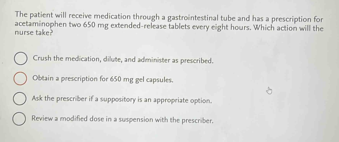 the patient will receive medication through a gastrointestinal tube and has a prescription for acetaminophen two 650 mg extended - release tablets every eight hours. which action will the nurse take?\ncrush the medication, dilute, and administer as prescribed.\nobtain a prescription for 650 mg gel capsules.\nask the prescriber if a suppository is an appropriate option.\nreview a modified dose in a suspension with the prescriber.