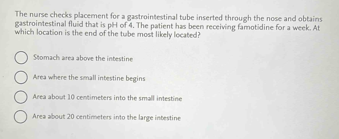 the nurse checks placement for a gastrointestinal tube inserted through the nose and obtains gastrointestinal fluid that is ph of 4. the patient has been receiving famotidine for a week. at which location is the end of the tube most likely located?\nstomach area above the intestine\narea where the small intestine begins\narea about 10 centimeters into the small intestine\narea about 20 centimeters into the large intestine